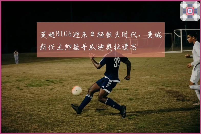 英超BIG6迎来年轻教头时代,曼城新任主帅接手瓜迪奥拉遗志