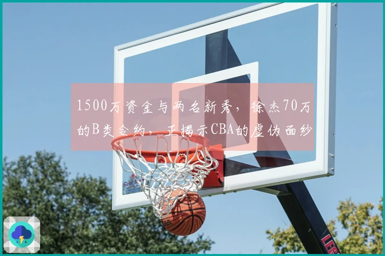 1500万资金与两名新秀，徐杰70万的B类合约，正揭示CBA的虚伪面纱