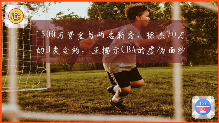 1500万资金与两名新秀,徐杰70万的B类合约,正揭示CBA的虚伪面纱